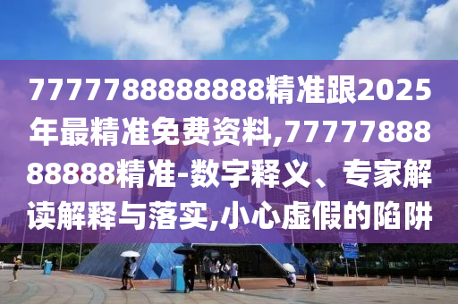 7777788888888精准跟2025年最精准免费资料,7777788888888精准-数字释义、专家解读解释与落实,小心虚假的陷阱