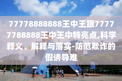 77778888888王中王跟77777788888王中王中特亮点,科学释义、解释与落实-防范欺诈的假诱导难