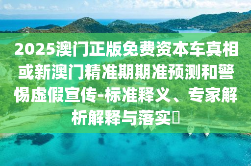 2025澳门正版免费资本车真相或新澳门精准期期准预测和警惕虚假宣传-标准释义、专家解析解释与落实​