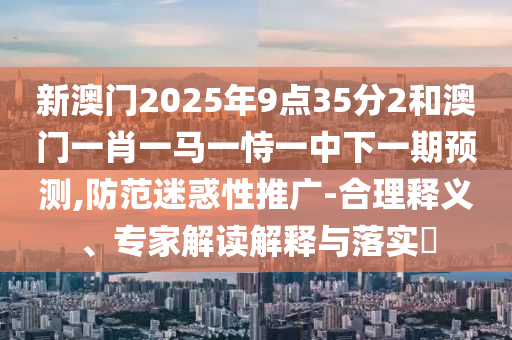 新澳门2025年9点35分2和澳门一肖一马一恃一中下一期预测,防范迷惑性推广-合理释义、专家解读解释与落实​