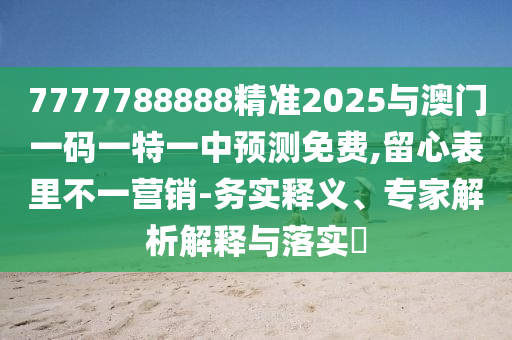7777788888精准2025与澳门一码一特一中预测免费,留心表里不一营销-务实释义、专家解析解释与落实​