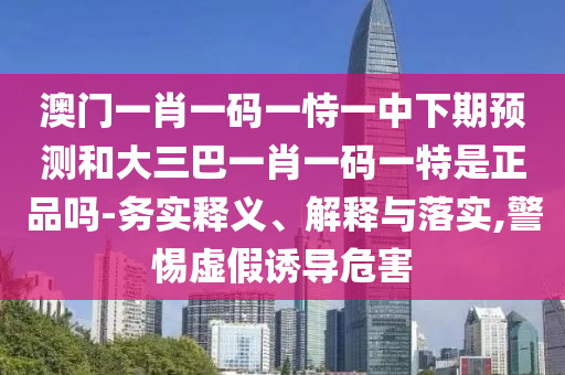澳门一肖一码一恃一中下期预测和大三巴一肖一码一特是正品吗-务实释义、解释与落实,警惕虚假诱导危害
