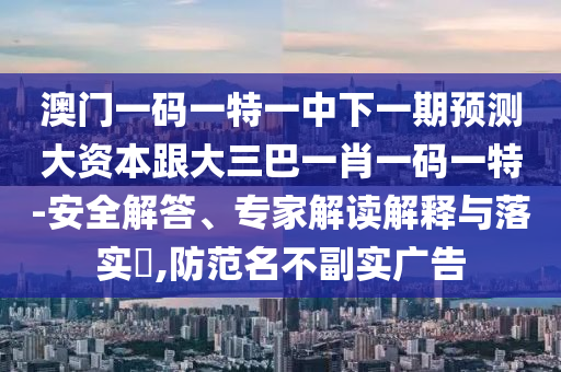 澳门一码一特一中下一期预测大资本跟大三巴一肖一码一特-安全解答、专家解读解释与落实​,防范名不副实广告