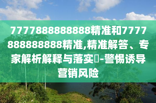 7777888888888精准和7777888888888精准,精准解答、专家解析解释与落实​-警惕诱导营销风险