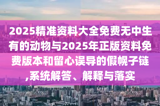 2025精准资料大全免费无中生有的动物与2025年正版资料免费版本和留心误导的假幌子链,系统解答、解释与落实