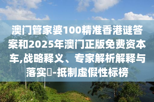 澳门管家婆100精准香港谜答案和2025年澳门正版免费资本车,战略释义、专家解析解释与落实​-抵制虚假性标榜