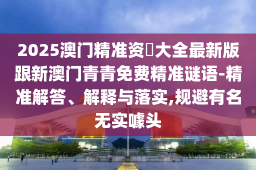 2025澳门精准资枓大全最新版跟新澳门青青免费精准谜语-精准解答、解释与落实,规避有名无实噱头
