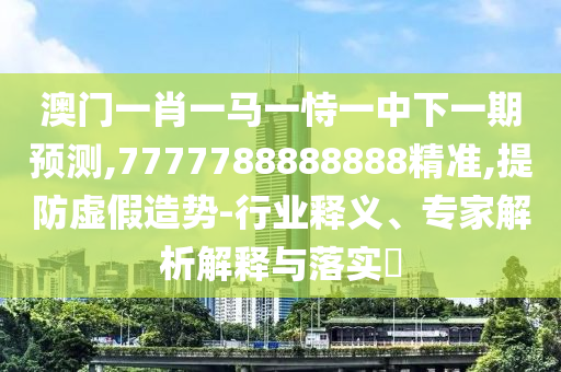 澳门一肖一马一恃一中下一期预测,7777788888888精准,提防虚假造势-行业释义、专家解析解释与落实​