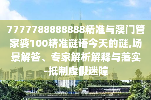 7777788888888精准与澳门管家婆100精准谜语今天的谜,场景解答、专家解析解释与落实-抵制虚假迷障