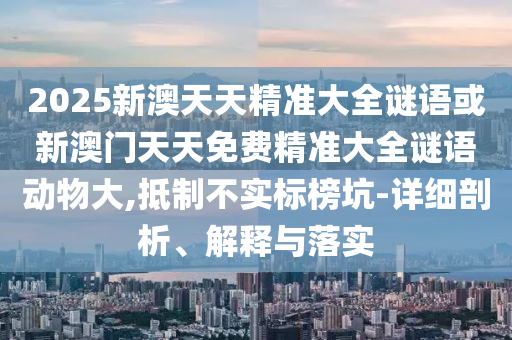2025新澳天天精准大全谜语或新澳门天天免费精准大全谜语动物大,抵制不实标榜坑-详细剖析、解释与落实