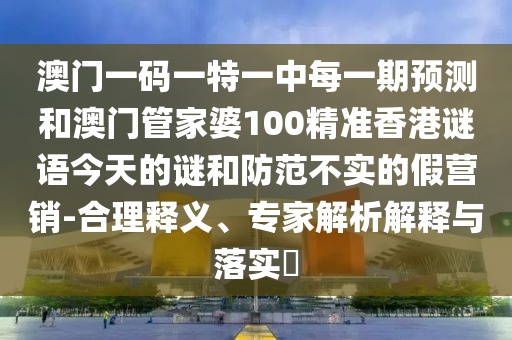 澳门一码一特一中每一期预测和澳门管家婆100精准香港谜语今天的谜和防范不实的假营销-合理释义、专家解析解释与落实​