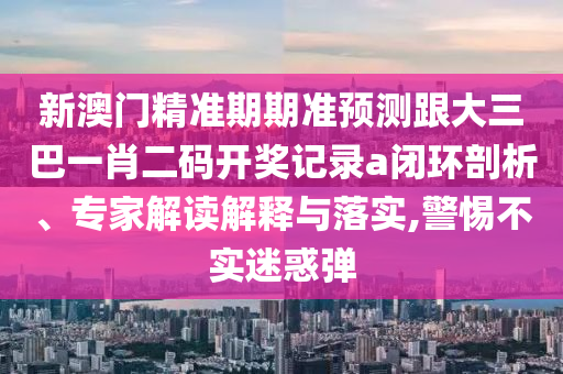 新澳门精准期期准预测跟大三巴一肖二码开奖记录a闭环剖析、专家解读解释与落实,警惕不实迷惑弹