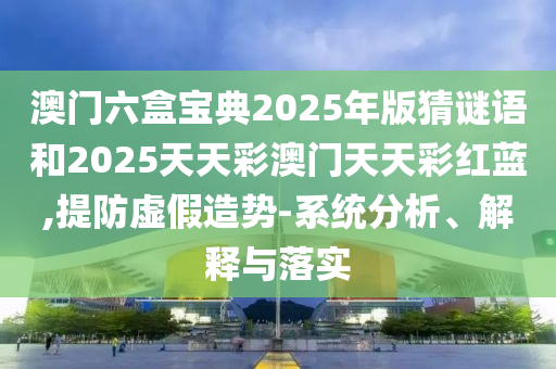 澳门六盒宝典2025年版猜谜语和2025天天彩澳门天天彩红蓝,提防虚假造势-系统分析、解释与落实