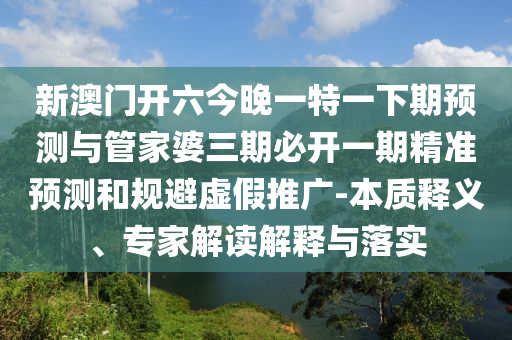 新澳门开六今晚一特一下期预测与管家婆三期必开一期精准预测和规避虚假推广-本质释义、专家解读解释与落实