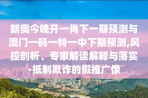 新奥今晚开一肖下一期预测与澳门一码一特一中下期预测,风控剖析、专家解读解释与落实-抵制欺诈的假推广像