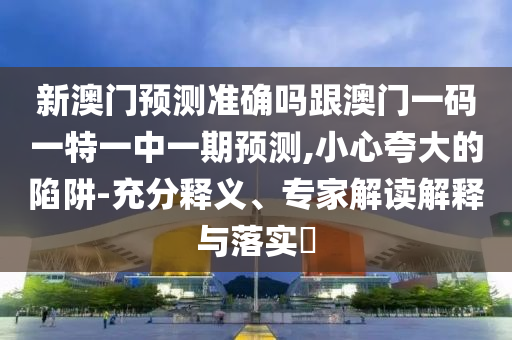 新澳门预测准确吗跟澳门一码一特一中一期预测,小心夸大的陷阱-充分释义、专家解读解释与落实​