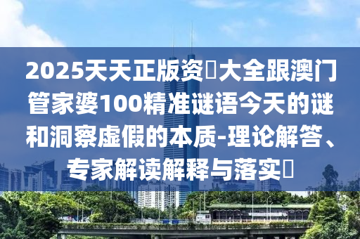 2025天天正版资枓大全跟澳门管家婆100精准谜语今天的谜和洞察虚假的本质-理论解答、专家解读解释与落实​