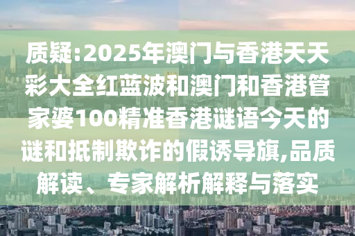 质疑:2025年澳门与香港天天彩大全红蓝波和澳门和香港管家婆100精准香港谜语今天的谜和抵制欺诈的假诱导旗,品质解读、专家解析解释与落实
