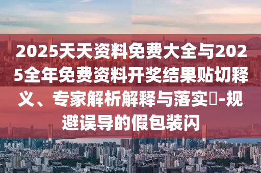2025天天资料免费大全与2025全年免费资料开奖结果贴切释义、专家解析解释与落实​-规避误导的假包装闪