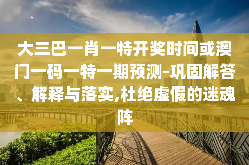 大三巴一肖一特开奖时间或澳门一码一特一期预测-巩固解答、解释与落实,杜绝虚假的迷魂阵