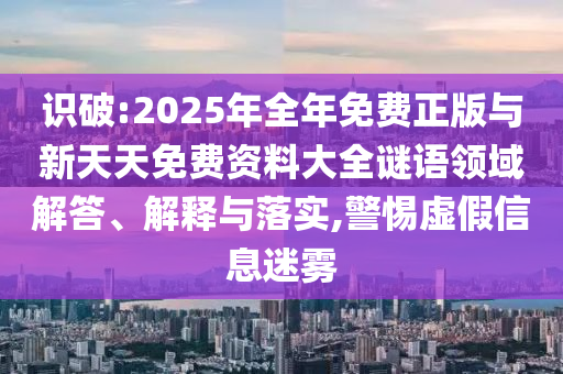 识破:2025年全年免费正版与新天天免费资料大全谜语领域解答、解释与落实,警惕虚假信息迷雾