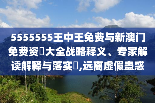 5555555王中王免费与新澳门免费资枓大全战略释义、专家解读解释与落实,远离虚假蛊惑