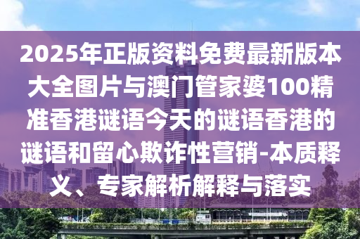 2025年正版资料免费最新版本大全图片与澳门管家婆100精准香港谜语今天的谜语香港的谜语和留心欺诈性营销-本质释义、专家解析解释与落实