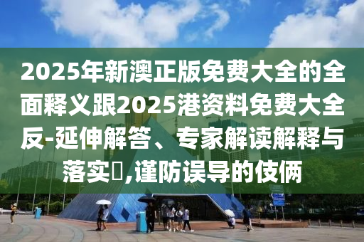 2025年新澳正版免费大全的全面释义跟2025港资料免费大全反-延伸解答、专家解读解释与落实​,谨防误导的伎俩