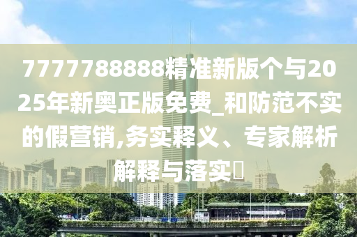 7777788888精准新版个与2025年新奥正版免费_和防范不实的假营销,务实释义、专家解析解释与落实​