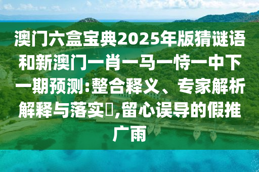 澳门六盒宝典2025年版猜谜语和新澳门一肖一马一恃一中下一期预测:整合释义、专家解析解释与落实​,留心误导的假推广雨