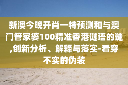 新澳今晚开肖一特预测和与澳门管家婆100精准香港谜语的谜,创新分析、解释与落实-看穿不实的伪装