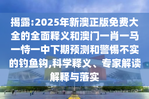 揭露:2025年新澳正版免费大全的全面释义和澳门一肖一马一恃一中下期预测和警惕不实的钓鱼钩,科学释义、专家解读解释与落实