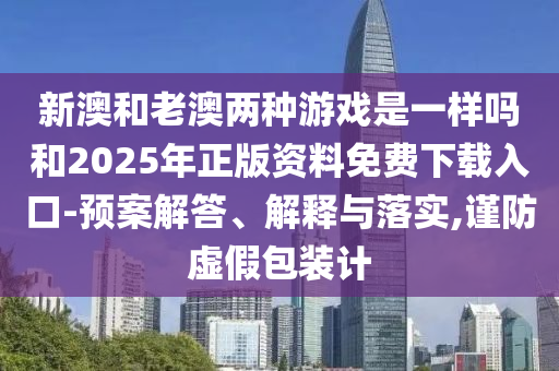 新澳和老澳两种游戏是一样吗和2025年正版资料免费下载入口-预案解答、解释与落实,谨防虚假包装计