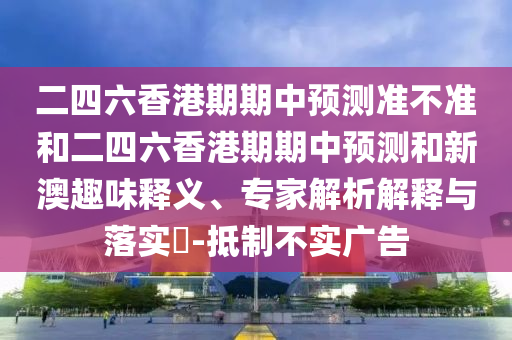 二四六香港期期中预测准不准和二四六香港期期中预测和新澳趣味释义、专家解析解释与落实​-抵制不实广告