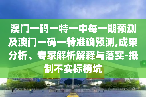 澳门一码一特一中每一期预测及澳门一码一特准确预测,成果分析、专家解析解释与落实-抵制不实标榜坑