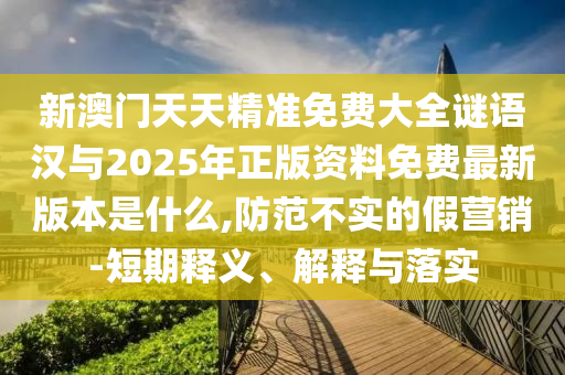 新澳门天天精准免费大全谜语汉与2025年正版资料免费最新版本是什么,防范不实的假营销-短期释义、解释与落实