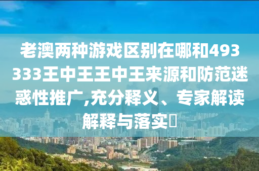 老澳两种游戏区别在哪和493333王中王王中王来源和防范迷惑性推广,充分释义、专家解读解释与落实​