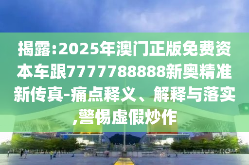 揭露:2025年澳门正版免费资本车跟7777788888新奥精准新传真-痛点释义、解释与落实,警惕虚假炒作