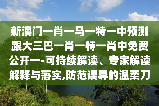 新澳门一肖一马一特一中预测跟大三巴一肖一特一肖中免费公开一-可持续解读、专家解读解释与落实,防范误导的温柔刀