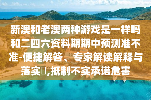 新澳和老澳两种游戏是一样吗和二四六资料期期中预测准不准-便捷解答、专家解读解释与落实​,抵制不实承诺危害