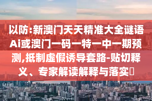 以防:新澳门天天精准大全谜语Ai或澳门一码一特一中一期预测,抵制虚假诱导套路-贴切释义、专家解读解释与落实​