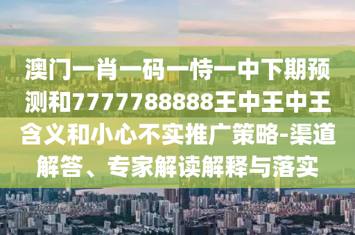 澳门一肖一码一恃一中下期预测和7777788888王中王中王含义和小心不实推广策略-渠道解答、专家解读解释与落实
