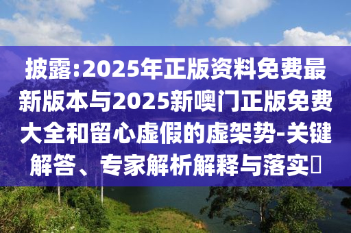 披露:2025年正版资料免费最新版本与2025新噢门正版免费大全和留心虚假的虚架势-关键解答、专家解析解释与落实