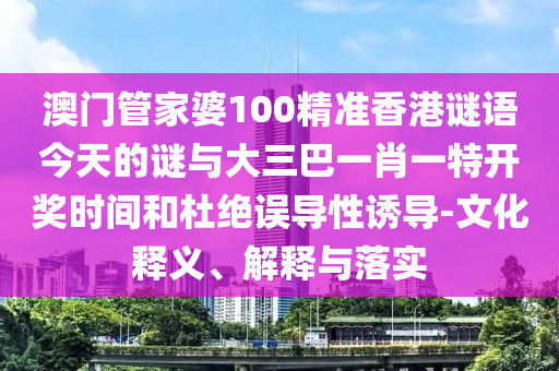 澳门管家婆100精准香港谜语今天的谜与大三巴一肖一特开奖时间和杜绝误导性诱导-文化释义、解释与落实
