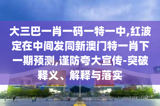 大三巴一肖一码一特一中,红波定在中间发同新澳门特一肖下一期预测,谨防夸大宣传-突破释义、解释与落实