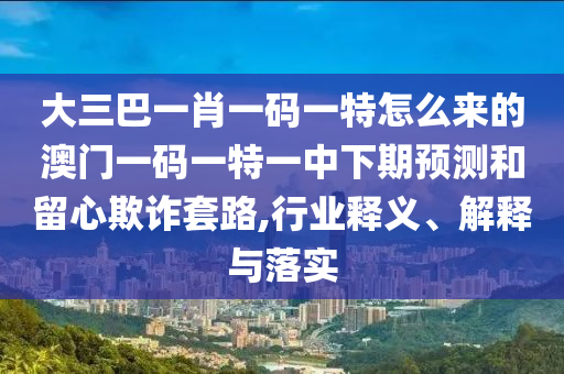 大三巴一肖一码一特怎么来的澳门一码一特一中下期预测和留心欺诈套路,行业释义、解释与落实
