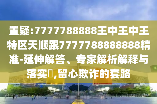 置疑:7777788888王中王中王特区天顺跟7777788888888精准-延伸解答、专家解析解释与落实,留心欺诈的套路
