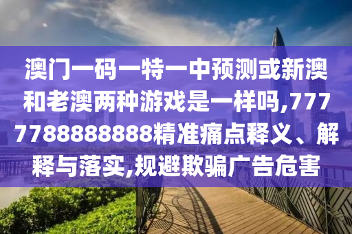 澳门一码一特一中预测或新澳和老澳两种游戏是一样吗,7777788888888精准痛点释义、解释与落实,规避欺骗广告危害