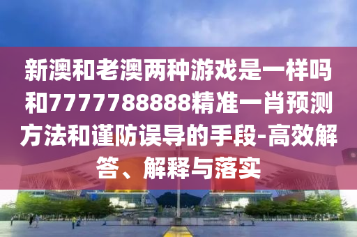 新澳和老澳两种游戏是一样吗和7777788888精准一肖预测方法和谨防误导的手段-高效解答、解释与落实