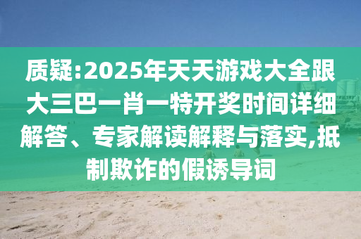 质疑:2025年天天游戏大全跟大三巴一肖一特开奖时间详细解答、专家解读解释与落实,抵制欺诈的假诱导词